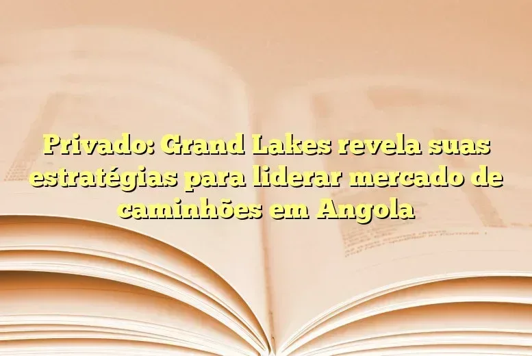 Privado: Grand Lakes revela suas estratégias para liderar mercado de caminhões em Angola